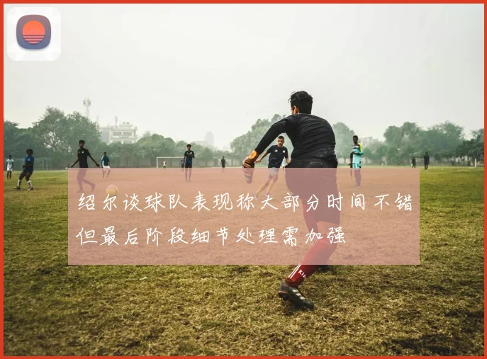 绍尔谈球队表现称大部分时间不错但最后阶段细节处理需加强
