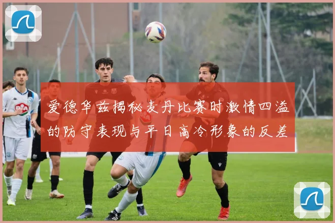 爱德华兹揭秘麦丹比赛时激情四溢的防守表现与平日高冷形象的反差
