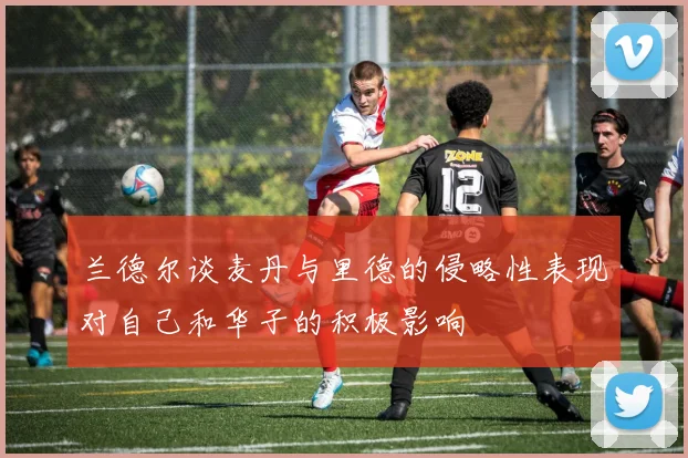 兰德尔谈麦丹与里德的侵略性表现对自己和华子的积极影响