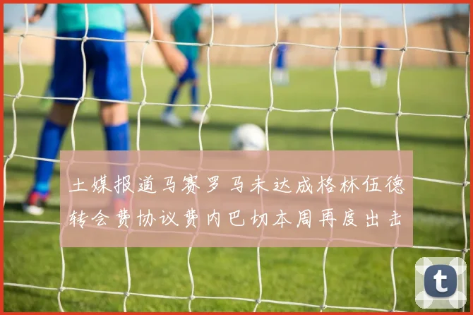 土媒报道马赛罗马未达成格林伍德转会费协议费内巴切本周再度出击