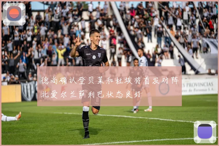 德尚确认登贝莱和杜埃将首发对阵北爱尔兰萨利巴状态良好