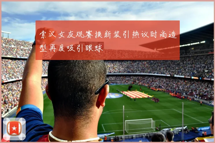 索汉女友观赛换新装引热议时尚造型再度吸引眼球