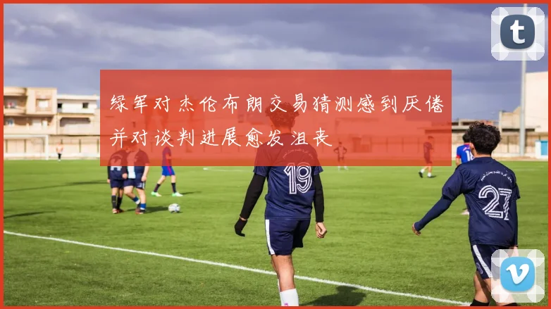 绿军对杰伦布朗交易猜测感到厌倦并对谈判进展愈发沮丧