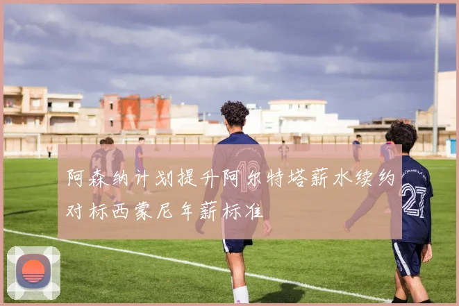 阿森纳计划提升阿尔特塔薪水续约对标西蒙尼年薪标准