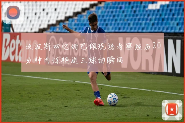 坎波斯回忆姆巴佩现场考察经历20分钟内惊艳进三球的瞬间
