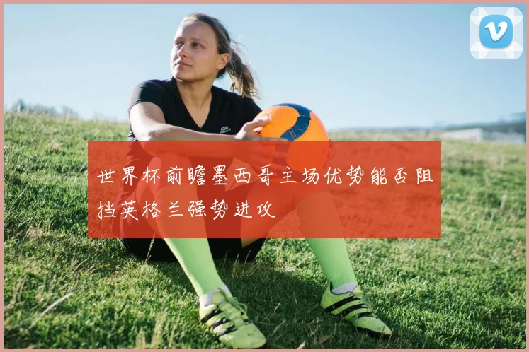 世界杯前瞻墨西哥主场优势能否阻挡英格兰强势进攻