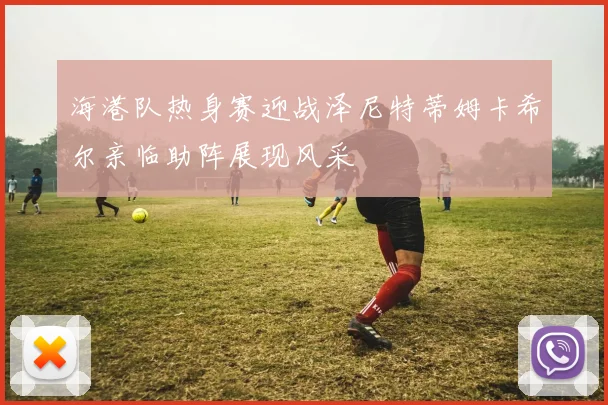 海港队热身赛迎战泽尼特蒂姆卡希尔亲临助阵展现风采