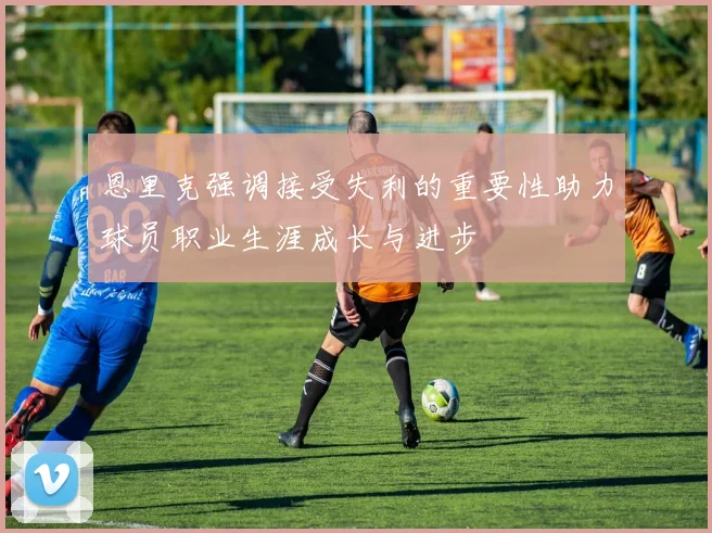 恩里克强调接受失利的重要性助力球员职业生涯成长与进步