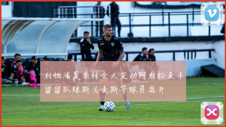 利物浦夏季转会大变动阿利松麦卡留留队琼斯戈麦斯等球员离开