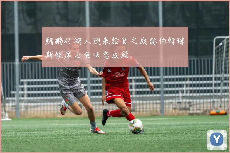 鹈鹕对湖人迎来验货之战赫伯特琼斯缺席七场状态成疑