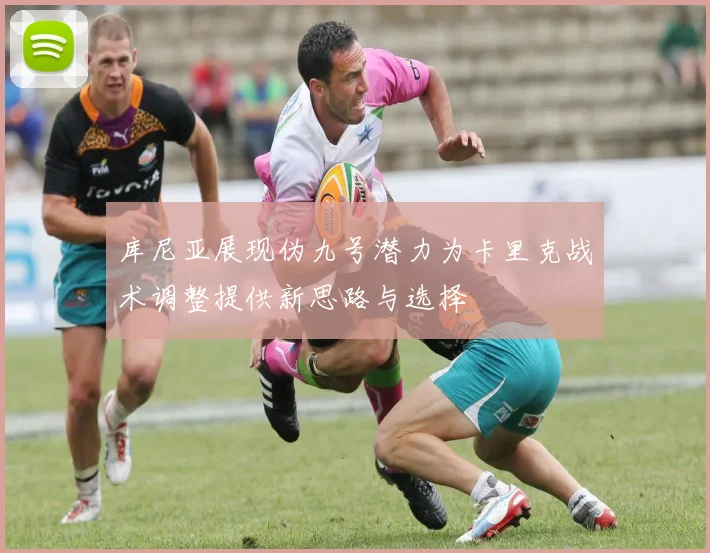 库尼亚展现伪九号潜力为卡里克战术调整提供新思路与选择
