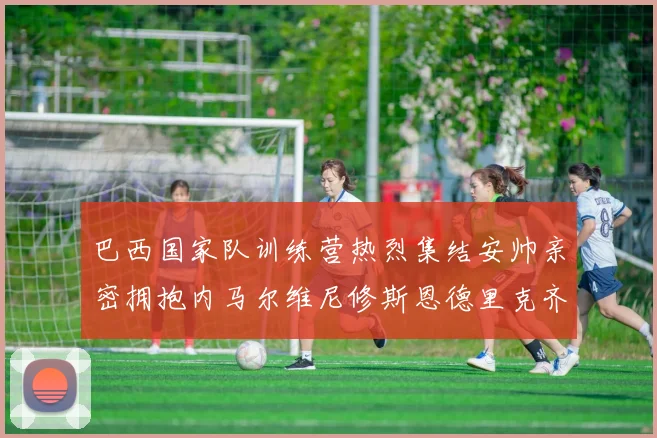 巴西国家队训练营热烈集结安帅亲密拥抱内马尔维尼修斯恩德里克齐亮相