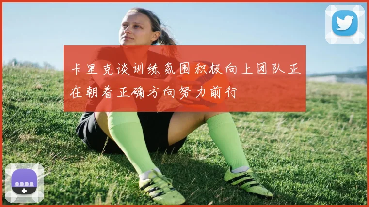 卡里克谈训练氛围积极向上团队正在朝着正确方向努力前行
