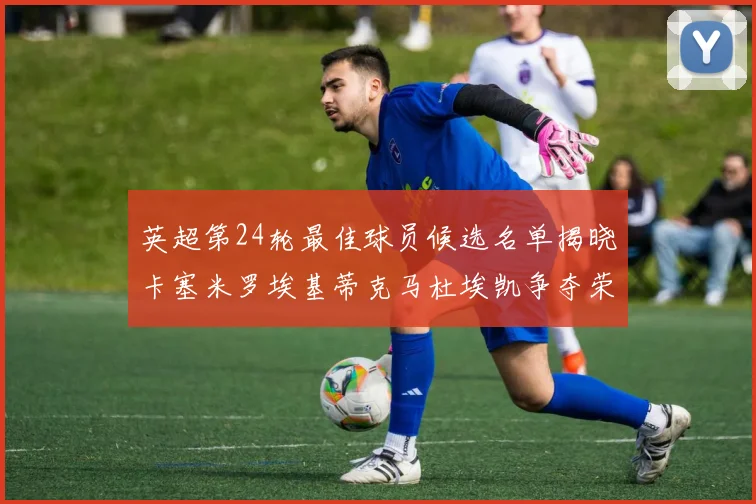 英超第24轮最佳球员候选名单揭晓卡塞米罗埃基蒂克马杜埃凯争夺荣誉