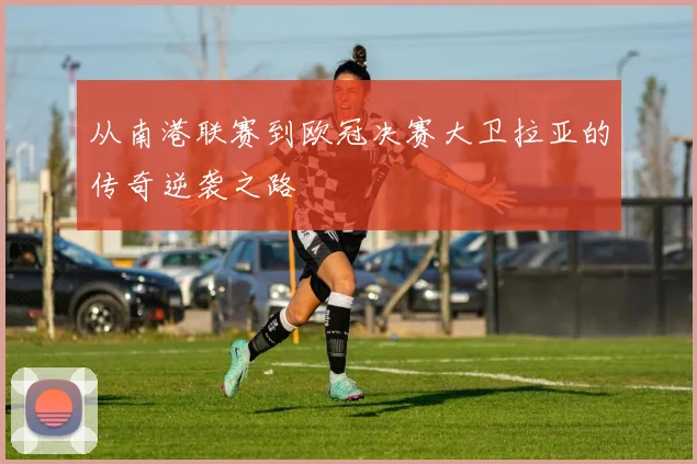 从南港联赛到欧冠决赛大卫拉亚的传奇逆袭之路