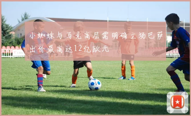 小蜘蛛与马竞高层需明确立场巴萨出价最高达12亿欧元