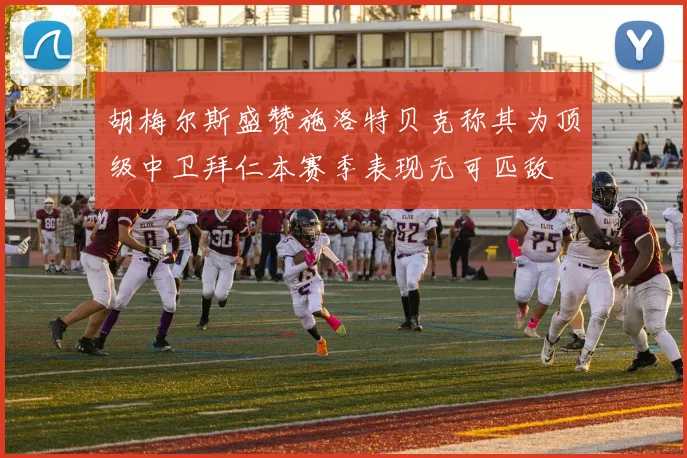 胡梅尔斯盛赞施洛特贝克称其为顶级中卫拜仁本赛季表现无可匹敌