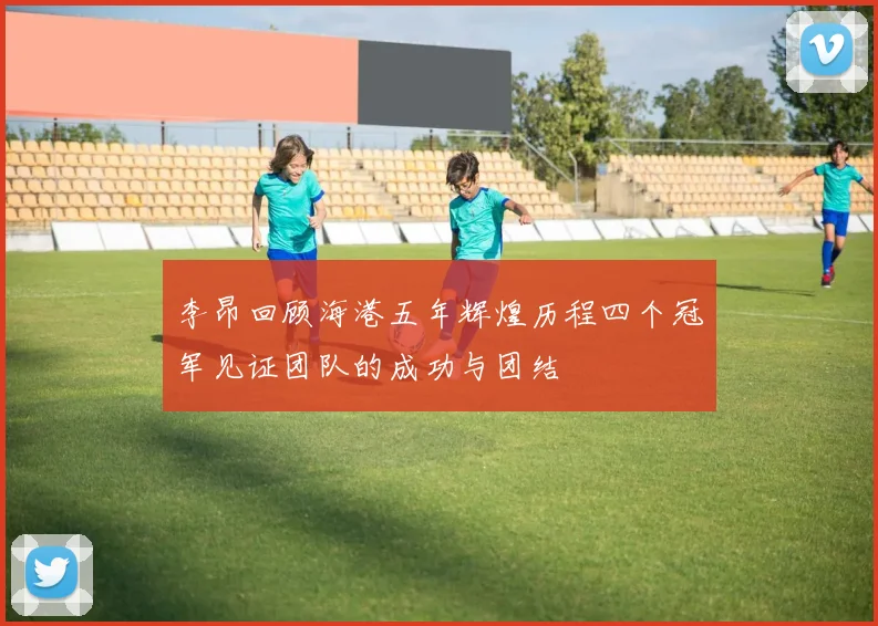 李昂回顾海港五年辉煌历程四个冠军见证团队的成功与团结